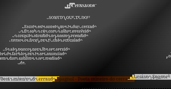 SONETO QUE TE DOU Escute este soneto que te dou, cerrado o fiz sob o céu com o olhar envolvido o coração aturdido no pasmo prendido versos os farei, pra ti, chã... Frase de Luciano Spagnol - poeta mineiro do cerrado.