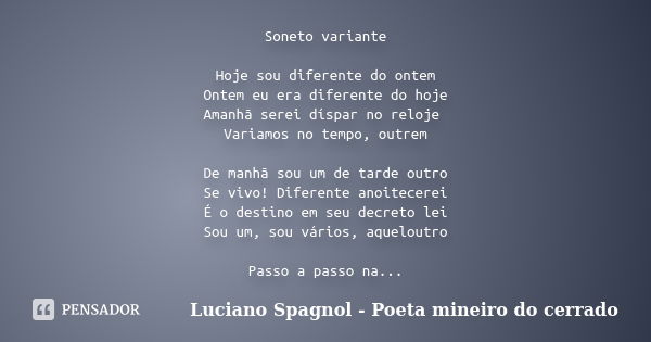 Soneto variante Hoje sou diferente do ontem Ontem eu era diferente do hoje Amanhã serei díspar no reloje Variamos no tempo, outrem De manhã sou um de tarde outr... Frase de Luciano Spagnol - Poeta mineiro do cerrado.