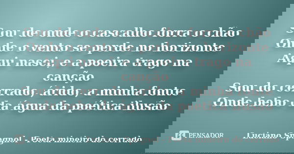 Sou de onde o cascalho forra o chão Onde o vento se perde no horizonte Aqui nasci, e a poeira trago na canção Sou do cerrado, árido, a minha fonte Onde bebo da ... Frase de Luciano Spagnol - Poeta mineiro do cerrado.