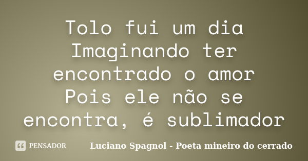 Tolo fui um dia Imaginando ter encontrado o amor Pois ele não se encontra, é sublimador... Frase de Luciano Spagnol - Poeta mineiro do cerrado.