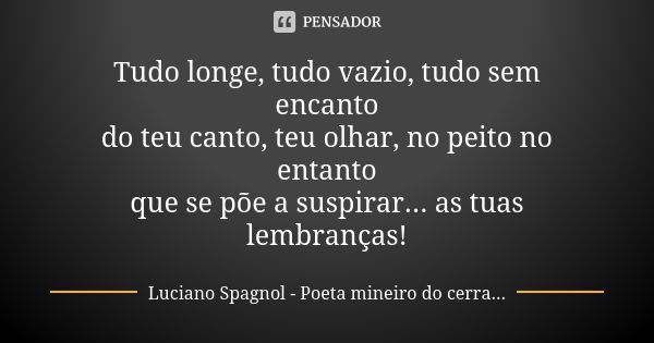 Tudo longe, tudo vazio, tudo sem encanto do teu canto, teu olhar, no peito no entanto que se põe a suspirar... as tuas lembranças!... Frase de Luciano Spagnol - poeta mineiro do cerrado.