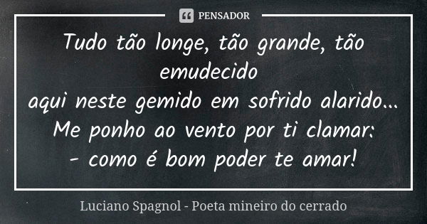 Tudo tão longe, tão grande, tão emudecido aqui neste gemido em sofrido alarido... Me ponho ao vento por ti clamar: - como é bom poder te amar!... Frase de Luciano Spagnol - poeta mineiro do cerrado.