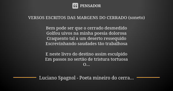 VERSOS ESCRITOS DAS MARGENS DO CERRADO (soneto) Bem pode ser que o cerrado desmedido Golfou uivos na minha poesia dolorosa Craquento tal a um deserto ressequido... Frase de Luciano Spagnol - poeta mineiro do cerrado.