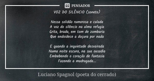 VOZ DO SILÊNCIO (soneto) Nessa solidão rumorosa e calada A voz do silêncio na alma refugia Grita, brada, em tom de zombaria Que endoidece a doçura por nada E qu... Frase de Luciano Spagnol - poeta do cerrado.