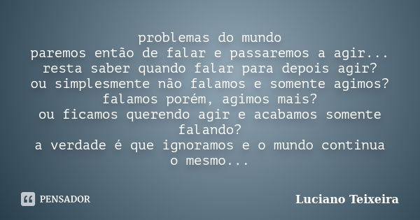 problemas do mundo paremos então de falar e passaremos a agir... resta saber quando falar para depois agir? ou simplesmente não falamos e somente agimos? falamo... Frase de Luciano Teixeira.