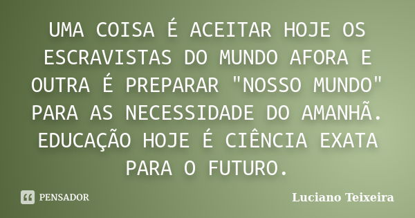 UMA COISA É ACEITAR HOJE OS ESCRAVISTAS DO MUNDO AFORA E OUTRA É PREPARAR "NOSSO MUNDO" PARA AS NECESSIDADE DO AMANHÃ. EDUCAÇÃO HOJE É CIÊNCIA EXATA P... Frase de Luciano Teixeira.