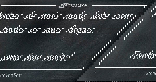 Antes de mais nada, lute com todas as suas forças. Tenha uma boa noite!... Frase de Luciano Willan.