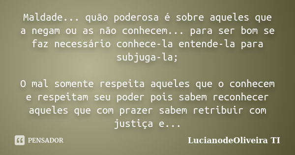 Maldade... quão poderosa é sobre aqueles que a negam ou as não conhecem... para ser bom se faz necessário conhece-la entende-la para subjuga-la; O mal somente r... Frase de LucianodeOliveira TI.