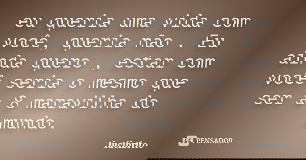 eu queria uma vida com você, queria não . Eu ainda quero , estar com você seria o mesmo que ser a 8 maravilha do mundo.... Frase de lucibrito.