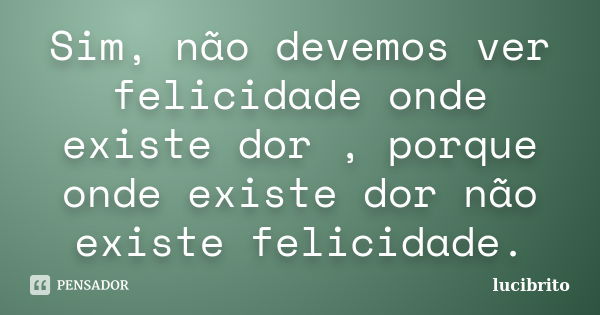 Sim, não devemos ver felicidade onde existe dor , porque onde existe dor não existe felicidade.... Frase de lucibrito.