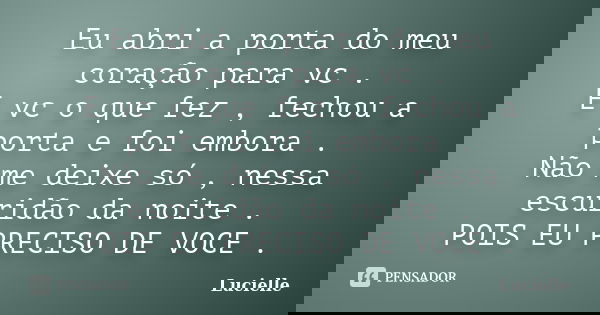 Eu abri a porta do meu coração para vc . E vc o que fez , fechou a porta e foi embora . Não me deixe só , nessa escuridão da noite . POIS EU PRECISO DE VOCE .... Frase de Lucielle.