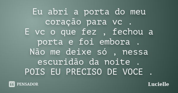 Eu abri a porta do meu coração para vc . E vc o que fez , fechou a porta e foi embora . Não me deixe só , nessa escuridão da noite . POIS EU PRECISO DE VOCE .... Frase de Lucielle.