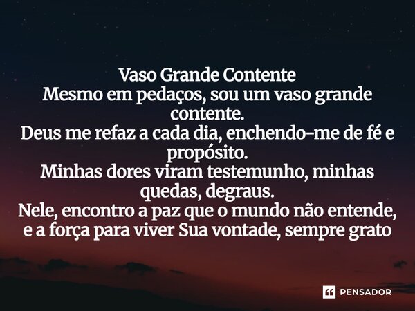 ⁠Vaso Grande Contente Mesmo em pedaços, sou um vaso grande contente. Deus me refaz a cada dia, enchendo-me de fé e propósito. Minhas dores viram testemunho, min... Frase de Lucielton de Araujo Rodrigues.
