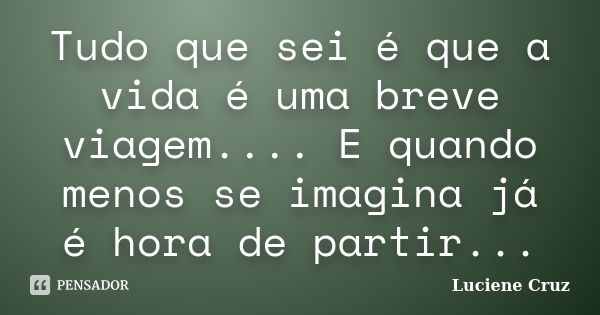 Tudo que sei é que a vida é uma breve viagem.... E quando menos se imagina já é hora de partir...... Frase de Luciene Cruz.