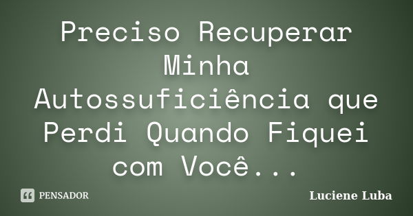 Preciso Recuperar Minha Autossuficiência que Perdi Quando Fiquei com Você...... Frase de Luciene Luba.