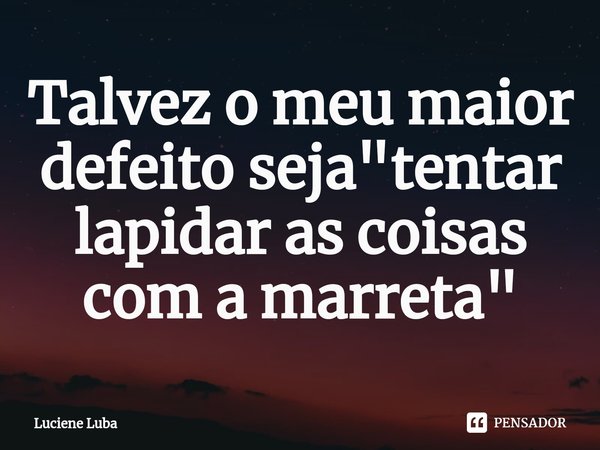 ⁠Talvez o meu maior defeito seja "tentar lapidar as coisas com a marreta"... Frase de Luciene Luba.