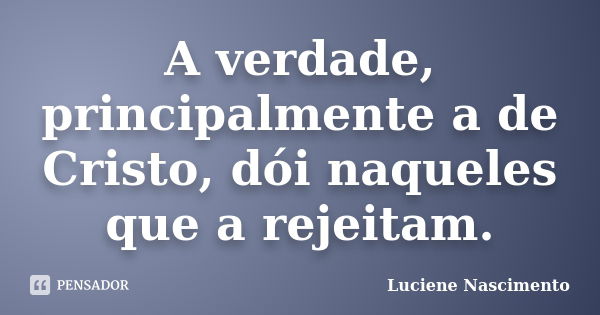 A verdade, principalmente a de Cristo, dói naqueles que a rejeitam.... Frase de Luciene Nascimento.