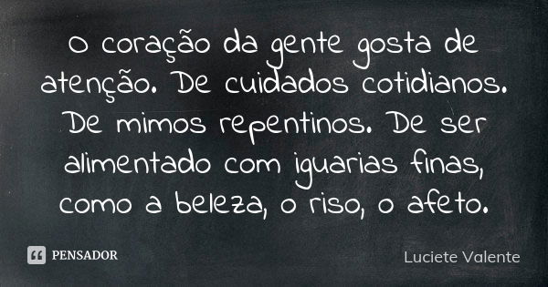 O coração da gente gosta de atenção. De cuidados cotidianos. De mimos repentinos. De ser alimentado com iguarias finas, como a beleza, o riso, o afeto.... Frase de Luciete Valente.