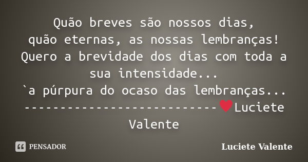 Quão breves são nossos dias, quão eternas, as nossas lembranças! Quero a brevidade dos dias com toda a sua intensidade... `a púrpura do ocaso das lembranças... ... Frase de Luciete Valente.