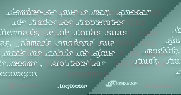 Lembre-se que o mar, apesar de todas as torrentes hibernais, e de todas suas águas, jamais encherá sua medida, pois no ciclo da água tudo, tudo mesmo , voltará ... Frase de lucijordan.