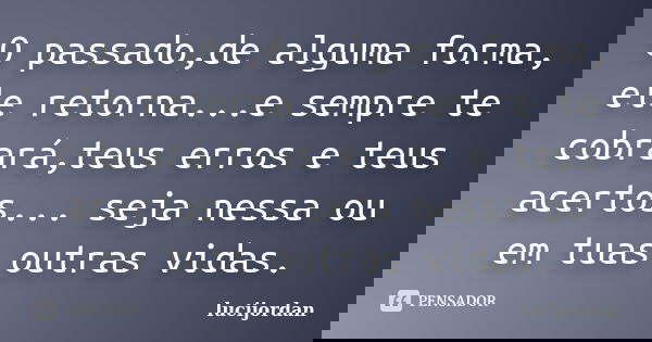 O passado,de alguma forma, ele retorna...e sempre te cobrará,teus erros e teus acertos... seja nessa ou em tuas outras vidas.... Frase de lucijordan.