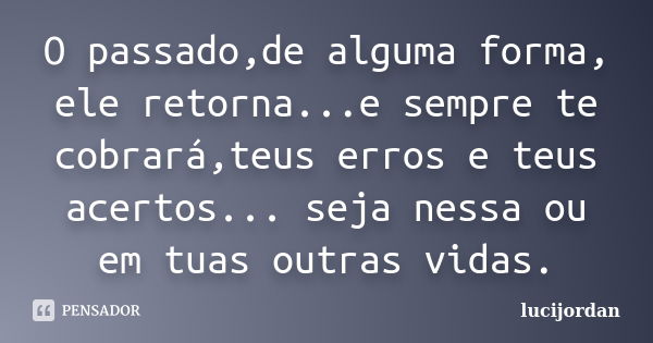 O passado,de alguma forma, ele retorna...e sempre te cobrará,teus erros e teus acertos... seja nessa ou em tuas outras vidas.... Frase de lucijordan.