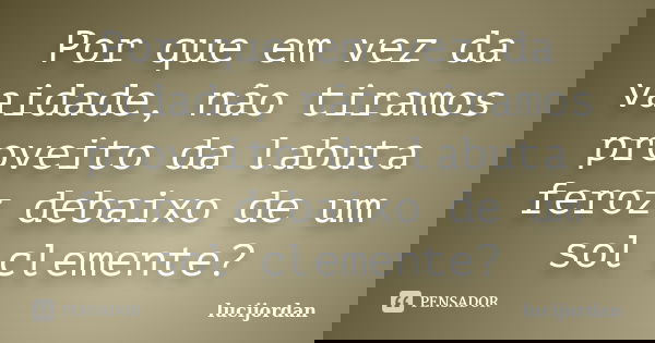 Por que em vez da vaidade, não tiramos proveito da labuta feroz debaixo de um sol clemente?... Frase de lucijordan.