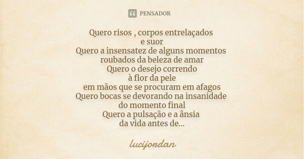 Quero risos , corpos entrelaçados e suor Quero a insensatez de alguns momentos roubados da beleza de amar Quero o desejo correndo à flor da pele em mãos que se ... Frase de Lucijordan.