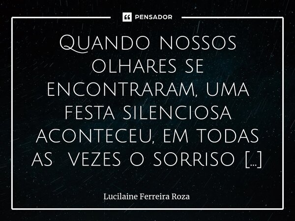 ⁠Quando nossos olhares se encontraram, uma festa silenciosa aconteceu, em todas as vezes o sorriso queria aconchego, a voz que não se calava na caminhada me fez... Frase de Lucilaine Ferreira Roza.