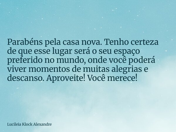 Parabéns pela casa nova. Tenho certeza de que esse lugar será o seu espaço preferido no mundo, onde você poderá viver momentos de muitas alegrias e descanso. Ap... Frase de Lucileia Klock Alexandre.