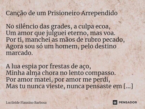 ⁠Canção de um Prisioneiro Arrependido No silêncio das grades, a culpa ecoa, Um amor que julguei eterno, mas voa. Por ti, manchei as mãos de rubro pecado, Agora ... Frase de Lucileide Flausino Barbosa.