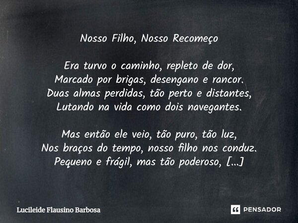 ⁠Nosso Filho, Nosso Recomeço Era turvo o caminho, repleto de dor, Marcado por brigas, desengano e rancor. Duas almas perdidas, tão perto e distantes, Lutando na... Frase de Lucileide Flausino Barbosa.