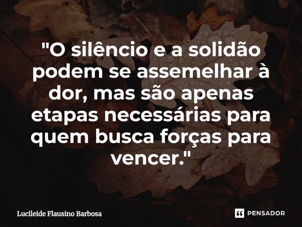 ⁠"O silêncio e a solidão podem se assemelhar à dor, mas são apenas etapas necessárias para quem busca forças para vencer."... Frase de Lucileide Flausino Barbosa.