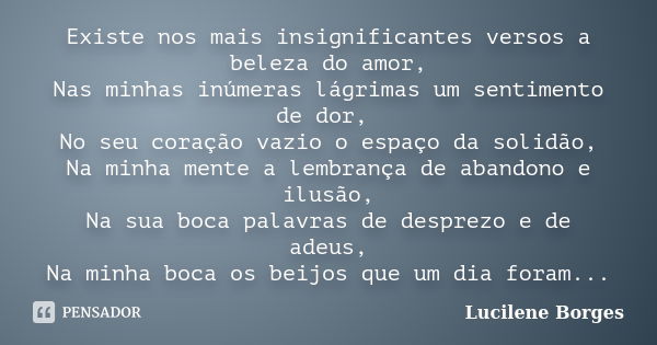 Existe nos mais insignificantes versos a beleza do amor, Nas minhas inúmeras lágrimas um sentimento de dor, No seu coração vazio o espaço da solidão, Na minha m... Frase de Lucilene Borges.