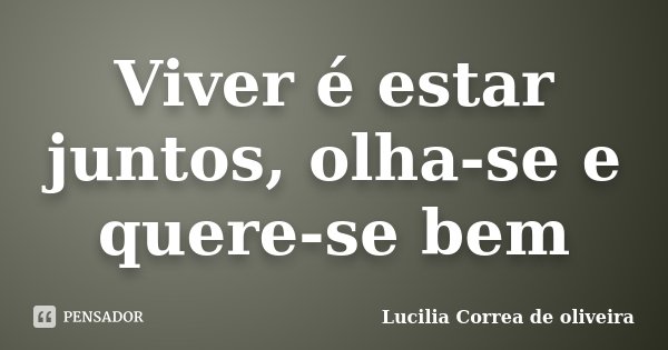 Viver é estar juntos, olha-se e quere-se bem... Frase de Lucilia Correa de oliveira.