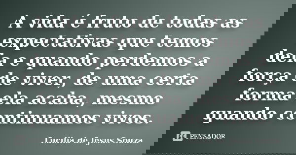 A vida é fruto de todas as expectativas que temos dela e quando perdemos a força de viver, de uma certa forma ela acaba, mesmo quando continuamos vivos.... Frase de Lucilia de Jesus Souza.