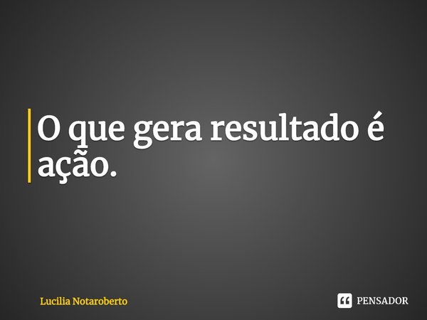 ⁠O que gera resultado é ação.... Frase de Lucilia Notaroberto.