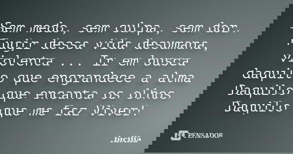 Sem medo, sem culpa, sem dor. Fugir dessa vida desumana, violenta ... Ir em busca daquilo que engrandece a alma Daquilo que encanta os olhos Daquilo que me faz ... Frase de lucilia.