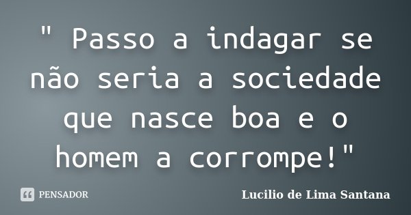 " Passo a indagar se não seria a sociedade que nasce boa e o homem a corrompe!"... Frase de Lucilio de Lima Santana.