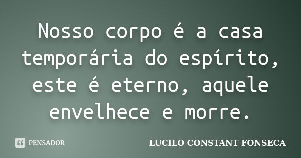 Nosso corpo é a casa temporária do espírito, este é eterno, aquele envelhece e morre.... Frase de LUCILO CONSTANT FONSECA.