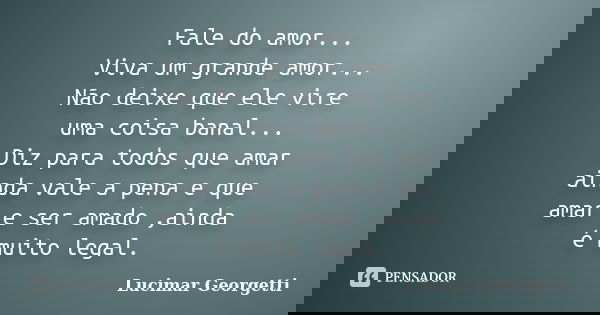 Fale do amor... Viva um grande amor... Não deixe que ele vire uma coisa banal... Diz para todos que amar ainda vale a pena e que amar e ser amado ,ainda é muito... Frase de Lucimar Georgetti.