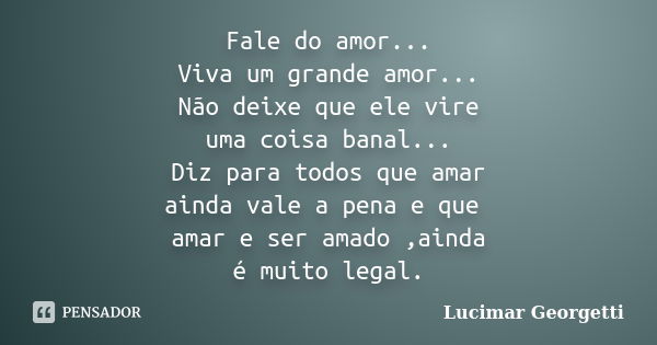 Fale do amor... Viva um grande amor... Não deixe que ele vire uma coisa banal... Diz para todos que amar ainda vale a pena e que amar e ser amado ,ainda é muito... Frase de Lucimar Georgetti.