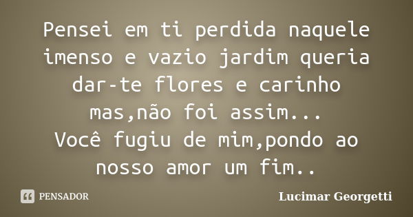 Pensei em ti perdida naquele imenso e vazio jardim queria dar-te flores e carinho mas,não foi assim... Você fugiu de mim,pondo ao nosso amor um fim..... Frase de Lucimar Georgetti.