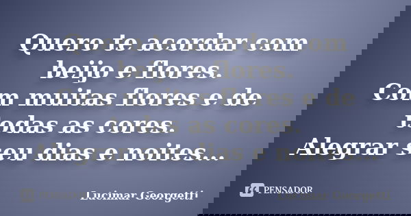 Quero te acordar com beijo e flores. Com muitas flores e de todas as cores. Alegrar seu dias e noites...... Frase de Lucimar Georgetti.
