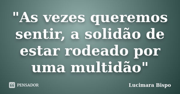 "As vezes queremos sentir, a solidão de estar rodeado por uma multidão"... Frase de Lucimara Bispo.