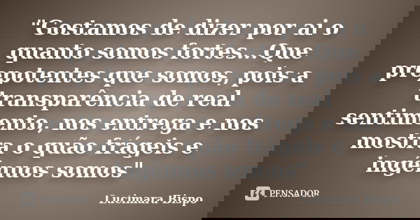 "Gostamos de dizer por ai o quanto somos fortes...Que prepotentes que somos, pois a transparência de real sentimento, nos entrega e nos mostra o quão fráge... Frase de Lucimara Bispo.