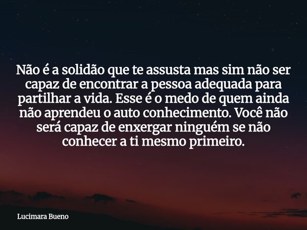 Não é a solidão que te assusta mas sim não ser capaz de encontrar a pessoa adequada para partilhar a vida. Esse é o medo de quem ainda não aprendeu o auto conhe... Frase de Lucimara Bueno.