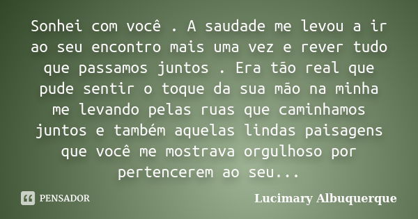 Sonhei com você . A saudade me levou a ir ao seu encontro mais uma vez e rever tudo que passamos juntos . Era tão real que pude sentir o toque da sua mão na min... Frase de lucimary Albuquerque.