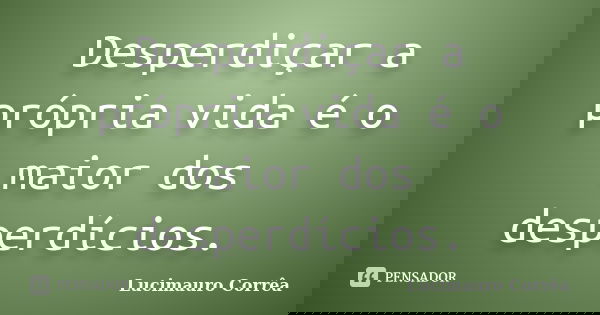 Desperdiçar a própria vida é o maior dos desperdícios.... Frase de Lucimauro Corrêa.