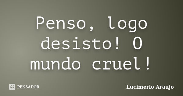 Penso, logo desisto! O mundo cruel!... Frase de Lucimerio Araujo.